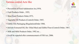 Various central Acts like
• Prevention of Food Adulteration Act,1954,
• Fruit Products Order , 1955,
• Meat Food Products Order,1973,
• Vegetable Oil Products (Control) Order, 1947,
• Edible Oils Packaging (Regulation)Order 1988,
• Solvent Extracted Oil, De- Oiled Meal and Edible Flour (Control) Order, 1967,
• Milk and Milk Products Order, 1992 etc…
• It will be repealed after commencement of FSS Act, 2006.
 