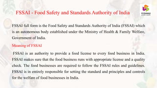 FSSAI full form is the Food Safety and Standards Authority of India (FSSAI) which
is an autonomous body established under the Ministry of Health & Family Welfare,
Government of India.
Meaning of FSSAI
FSSAI is an authority to provide a food license to every food business in India.
FSSAI makes sure that the food business runs with appropriate license and a quality
check. The food businesses are required to follow the FSSAI rules and guidelines.
FSSAI is in entirely responsible for setting the standard and principles and controls
for the welfare of food businesses in India.
FSSAI - Food Safety and Standards Authority of India
 