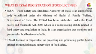 WHAT IS FSSAI REGISTRATION (FOOD LICENSE)
• FSSAI - Food Safety and Standards Authority of India is an autonomous
body established under the Ministry of Health & Family Welfare,
Government of India. The FSSAI has been established under the Food
Safety and Standards Act, 2006 which is a consolidating statute related to
food safety and regulation in India. It is an organization that monitors and
governs the food business in India.
• FSSAI License is responsible for protecting and promoting public health
through the regulation and supervision of food safety.
 