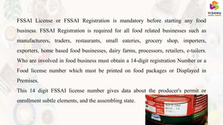 FSSAI License or FSSAI Registration is mandatory before starting any food
business. FSSAI Registration is required for all food related businesses such as
manufacturers, traders, restaurants, small eateries, grocery shop, importers,
exporters, home based food businesses, dairy farms, processors, retailers, e-tailers.
Who are involved in food business must obtain a 14-digit registration Number or a
Food license number which must be printed on food packages or Displayed in
Premises.
This 14 digit FSSAI license number gives data about the producer's permit or
enrollment subtle elements, and the assembling state.
 