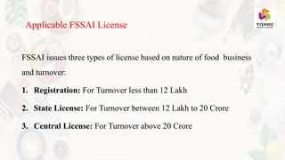 FSSAI issues three types of license based on nature of food business
and turnover:
1. Registration: For Turnover less than 12 Lakh
2. State License: For Turnover between 12 Lakh to 20 Crore
3. Central License: For Turnover above 20 Crore
Applicable FSSAI License
 