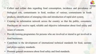 • Collect and collate data regarding food consumption, incidence and prevalence of
biological risk, contaminants in food, residues of various, contaminants in foods
products, identification of emerging risks and introduction of rapid alert system.
• Creating an information network across the country so that the public, consumers,
Panchayats etc receive rapid, reliable and objective information about food safety and
issues of concern.
• Provide training programmes for persons who are involved or intend to get involved in
food businesses.
• Contribute to the development of international technical standards for food, sanitary
and phyto-sanitary standards.
• Promote general awareness about food safety and food standards.
 