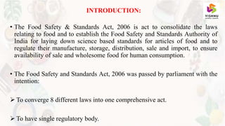 INTRODUCTION:
• The Food Safety & Standards Act, 2006 is act to consolidate the laws
relating to food and to establish the Food Safety and Standards Authority of
India for laying down science based standards for articles of food and to
regulate their manufacture, storage, distribution, sale and import, to ensure
availability of sale and wholesome food for human consumption.
• The Food Safety and Standards Act, 2006 was passed by parliament with the
intention:
 To converge 8 different laws into one comprehensive act.
 To have single regulatory body.
 