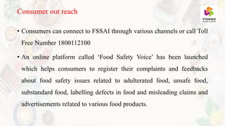• Consumers can connect to FSSAI through various channels or call Toll
Free Number 1800112100
• An online platform called ‘Food Safety Voice’ has been launched
which helps consumers to register their complaints and feedbacks
about food safety issues related to adulterated food, unsafe food,
substandard food, labelling defects in food and misleading claims and
advertisements related to various food products.
Consumer out reach
 