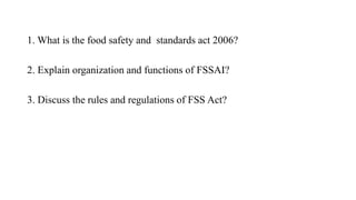 1. What is the food safety and standards act 2006?
2. Explain organization and functions of FSSAI?
3. Discuss the rules and regulations of FSS Act?
 