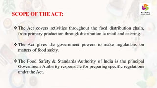SCOPE OF THE ACT:
The Act covers activities throughout the food distribution chain,
from primary production through distribution to retail and catering.
The Act gives the government powers to make regulations on
matters of food safety.
The Food Safety & Standards Authority of India is the principal
Government Authority responsible for preparing specific regulations
under the Act.
 