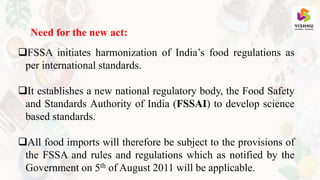 Need for the new act:
FSSA initiates harmonization of India’s food regulations as
per international standards.
It establishes a new national regulatory body, the Food Safety
and Standards Authority of India (FSSAI) to develop science
based standards.
All food imports will therefore be subject to the provisions of
the FSSA and rules and regulations which as notified by the
Government on 5th of August 2011 will be applicable.
 