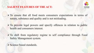 SALIENT FEATURES OF THE ACT:
 To ensure that all food meets consumers expectations in terms of
nature, substance and quality and is not misleading.
 To provide legal powers and specify offences in relation to public
health and consumers interest.
 To shift from regulatory regime to self compliance through Food
Safety Management system.
 Science based standards.
 