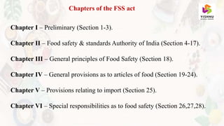 Chapters of the FSS act
Chapter I – Preliminary (Section 1-3).
Chapter II – Food safety & standards Authority of India (Section 4-17).
Chapter III – General principles of Food Safety (Section 18).
Chapter IV – General provisions as to articles of food (Section 19-24).
Chapter V – Provisions relating to import (Section 25).
Chapter VI – Special responsibilities as to food safety (Section 26,27,28).
 