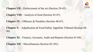 Chapter VII – Enforcement of the act (Section 29-42).
Chapter VIII – Analysis of food (Section 43-47).
Chapter IX – Offences & Penalties (Section 48-67).
Chapter X – Adjudication & Food Safety Appellate Tribunal (Section 68-
80).
Chapter XI – Finance, Accounts, Audit and Reports (Section 81-84).
Chapter XII – Miscellaneous (Section 85-101).
 