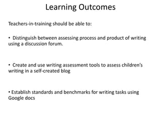 Learning Outcomes
Teachers-in-training should be able to:
• Distinguish between assessing process and product of writing
using a discussion forum.
• Create and use writing assessment tools to assess children’s
writing in a self-created blog
• Establish standards and benchmarks for writing tasks using
Google docs
 