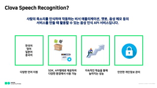 Clova Speech Recognition?
??? ???? ???? ???? ?? ??????, ??, ?? ?? ??
???? ?? ? ??? ? ?? ?? ?? API ??????.
??? ?? ??
SDK, API??? ????
??? ???? ?? ??
???? ??? ??
???? ??
??? ???? ??
???
??
???
???
NAVER C LOU D PLATFOR M
 