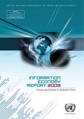 UNITED NATIONS CONFERENCE ON TRADE AND DEVELOPMENT


            EMBARGO
   The contents of this Report
       must not be quoted
summarized in the print, broadcast
   or electronic media before
22 October 2009, 17:00 hours GMT




                                      Information
                                         Economy
                                     Report 2009
                                        Trends and Outlook in Turbulent Times
 
