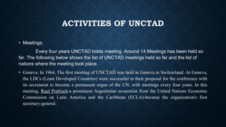 ACTIVITIES OF UNCTAD
• Meetings:
Every four years UNCTAD holds meeting. Around 14 Meetings has been held so
far. The following below shows the list of UNCTAD meetings held so far and the list of
nations where the meeting took place.
• Geneva: In 1964, The first meeting of UNCTAD was held in Geneva in Switzerland. At Geneva,
the LDCs (Least Developed Countries) were successful in their proposal for the conference with
its secretariat to become a permanent organ of the UN, with meetings every four years. In this
meeting, Raul Prebisch-a prominent Argentinian economist from the United Nations Economic
Commission on Latin America and the Caribbean (ECLA)-became the organization's first
secretary-general.
 