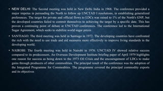 • NEW DELHI: The Second meeting was held in New Delhi India in 1968. The conference provided a
major impetus in persuading the North to follow up UNCTAD I resolutions, in establishing generalized
preferences. The target for private and official flows to LDCs was raised to 1% of the North's GNP, but
the developed countries failed to commit themselves to achieving the target by a specific date. This has
proven a continuing point of debate at UNCTAD conferences. The conference led to the International
Sugar Agreement, which seeks to stabilize world sugar prices
• SANTIAGO: The third meeting was held in Santiago in 1972. The developing countries have confronted
the rich with the need to use trade and aid measures more effectively to improve living standards in the
developing world.
• NAIROBI: The fourth meeting was held in Nairobi in 1976. UNCTAD IV showed relative success
compared to its predecessors. An Overseas Development Institute briefing paper of April 1979 highlights
one reason for success as being down to the 1973 Oil Crisis and the encouragement of LDCs to make
gains through producers of other commodities. The principal result of the conference was the adoption of
the Integrated Programme for Commodities. The programme covered the principal commodity exports
and its objectives
 
