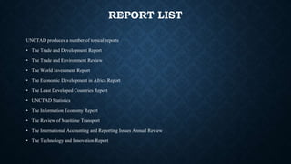 REPORT LIST
UNCTAD produces a number of topical reports
• The Trade and Development Report
• The Trade and Environment Review
• The World Investment Report
• The Economic Development in Africa Report
• The Least Developed Countries Report
• UNCTAD Statistics
• The Information Economy Report
• The Review of Maritime Transport
• The International Accounting and Reporting Issues Annual Review
• The Technology and Innovation Report
 