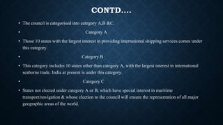 CONTD….
• The council is categorised into category A,B &C.
• Category A
• Those 10 states with the largest interest in providing international shipping services comes under
this category.
• Category B
• This category includes 10 states other than category A, with the largest interest in international
seaborne trade. India at present is under this category.
• Category C
• States not elected under category A or B, which have special interest in maritime
transport/navigation & whose election to the council will ensure the representation of all major
geographic areas of the world.
 