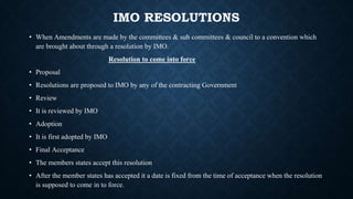 IMO RESOLUTIONS
• When Amendments are made by the committees & sub committees & council to a convention which
are brought about through a resolution by IMO.
Resolution to come into force
• Proposal
• Resolutions are proposed to IMO by any of the contracting Government
• Review
• It is reviewed by IMO
• Adoption
• It is first adopted by IMO
• Final Acceptance
• The members states accept this resolution
• After the member states has accepted it a date is fixed from the time of acceptance when the resolution
is supposed to come in to force.
 