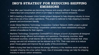 IMO’S STRATEGY FOR REDUCING SHIPPING
EMISSIONS
• Year after year Industries are becoming Greener and energy efficient. Energy efficient
means less fuel consumption which in turn helps to reduce harmful emissions.
• IMO is leading a European Union funded project designed to help shipping industry to move
into a new era of low carbon operations. This project is believed to help shipping to become
greener and environment friendly.
• Under Global Maritime Technology Cooperation Centers' Network (GMN) project a global
network of 5 maritime technology cooperation centers have been established acting as
centers of excellence for their regions.
• Maritime Technology Cooperation Centre(MTCC) designs a bunch of programs all designed
to promote energy efficient technologies and operations. Developing countries, least
developed countries, small islands will be main beneficiaries. Studies indicates that ships
energy use and co2 emissions can be reduced up to 75%. Their main amin is to reduce
green house gases and improve the air quality of the environment.
• GMN is trying their best to improve the energy efficiency in the maritime sector and help to
navigate shipping into a low carbon future. Use of renewable energy can help the shipping
industry to reduce carbon emissions.
 