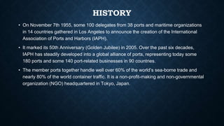 HISTORY
• On November 7th 1955, some 100 delegates from 38 ports and maritime organizations
in 14 countries gathered in Los Angeles to announce the creation of the International
Association of Ports and Harbors (IAPH).
• It marked its 50th Anniversary (Golden Jubilee) in 2005. Over the past six decades,
IAPH has steadily developed into a global alliance of ports, representing today some
180 ports and some 140 port-related businesses in 90 countries.
• The member ports together handle well over 60% of the world’s sea-borne trade and
nearly 80% of the world container traffic. It is a non-profit-making and non-governmental
organization (NGO) headquartered in Tokyo, Japan.
 