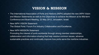 VISION & MISSION
• The International Association of Ports and Harbors (IAPH) adopted the new IAPH Vision
and Mission Statements as well as the Objectives to achieve the Mission at its Mid-term
Conference and Board Meeting, 22 May 2012, Jerusalem, Israel.
• New IAPH VISION Statement:
The Global Ports’ Forum For Industry Collaboration and Excellence.
• New IAPH MISSION Statement:
Promoting the interest of ports worldwide through strong member relationships,
collaboration and information-sharing that help resolve common issues, advance
sustainable practices and continually improve how ports serve the maritime industries.
 