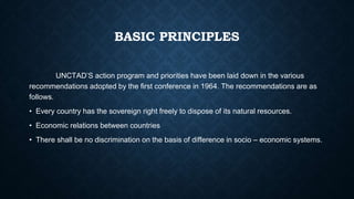BASIC PRINCIPLES
UNCTAD’S action program and priorities have been laid down in the various
recommendations adopted by the first conference in 1964. The recommendations are as
follows.
• Every country has the sovereign right freely to dispose of its natural resources.
• Economic relations between countries
• There shall be no discrimination on the basis of difference in socio – economic systems.
 