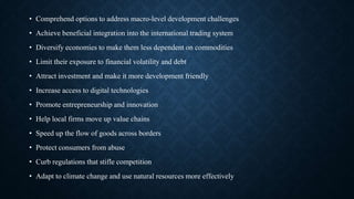 • Comprehend options to address macro-level development challenges
• Achieve beneficial integration into the international trading system
• Diversify economies to make them less dependent on commodities
• Limit their exposure to financial volatility and debt
• Attract investment and make it more development friendly
• Increase access to digital technologies
• Promote entrepreneurship and innovation
• Help local firms move up value chains
• Speed up the flow of goods across borders
• Protect consumers from abuse
• Curb regulations that stifle competition
• Adapt to climate change and use natural resources more effectively
 