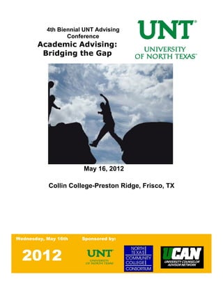 4th Biennial UNT Advising
                  Conference
       Academic Advising:
        Bridging the Gap




                       May 16, 2012

           Collin College-Preston Ridge, Frisco, TX




Wednesday, May 16th    Sponsored by:



  2012
                                                  1|Page
 