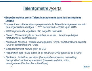 3
=Enquête Acerta sur le Talent Management dans les entreprises
belges
Comment les collaborateurs perçoivent-ils le Talent Management au sein
des organisations belges : 7ème benchmark – 2009 –juin 2015
• 2000 répondants, équilibre H/F, enquête nationale
• Statut : 75% employés et de cadres, le reste : fonction publique
(statutaires et contractuels)
• Niveau de fonction : middle management : 25%, collaborateurs experts
: 20ù et collaborateurs : 38%
• Essentiellement Temps plein et CDI
• Répartition âge : 60% entre 25 et 49 ans et 37% entre 50 et 64 ans
• Secteurs : industrie, services (banques/assurances, consulting,
transport) et secteur quaternaire (pouvoirs publics, soins,
enseignement/recherche scientifique)
 