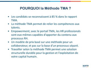 POURQUOI la Méthode TMA ?
• Les candidats se reconnaissent à 85 % dans le rapport
TMA.
• La méthode TMA permet de relier les compétences aux
talents.
• Empowerment; avec le portail TMA, les HR professionals
sont eux-mêmes capables d'apporter du contenu aux
processus RH.
• Un modèle de prix basé sur une méthode pour un
collaborateur, et pas sur la base d'un processus séparé.
• Travailler selon la méthode TMA permet une solution
structurelle durable pour la gestion et l'exploitation de
votre capital humain.
 