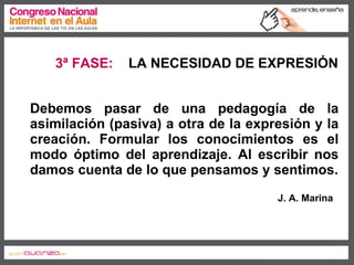 Debemos pasar de una pedagogía de la asimilación (pasiva) a otra de la expresión y la creación. Formular los conocimientos es el modo óptimo del aprendizaje. Al escribir nos damos cuenta de lo que pensamos y sentimos. J. A. Marina 3ª FASE:   LA NECESIDAD DE EXPRESIÓN 