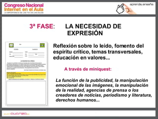 3ª FASE :  LA NECESIDAD DE  EXPRESIÓN A través de miniquest: Reflexión sobre lo leído, fomento del espíritu crítico, temas transversales, educación en valores... La función de la publicidad, la manipulación emocional de las imágenes, la manipulación de la realidad, agencias de prensa o los creadores de noticias, periodismo y literatura, derechos humanos... 
