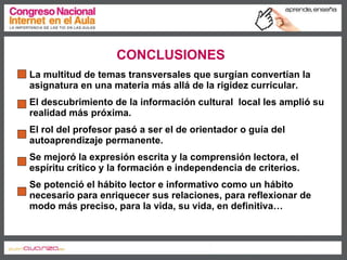 CONCLUSIONES La multitud de temas transversales que surgían convertían la asignatura en una materia más allá de la rigidez curricular. El descubrimiento de la información cultural  local les amplió su realidad más próxima. El rol del profesor pasó a ser el de orientador o guía del autoaprendizaje permanente. Se mejoró la expresión escrita y la comprensión lectora, el espíritu crítico y la formación e independencia de criterios. Se potenció el hábito lector e informativo como un hábito necesario para enriquecer sus relaciones, para reflexionar de modo más preciso, para la vida, su vida, en definitiva…  