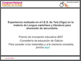 Experiencia realizada en el I.E.S. de Teis (Vigo) en la materia de Lengua castellana y literatura para alumnado de secundaria. Premio de innovación educativa 2007  -Consellería de educación de Galicia- Para acceder a los materiales y a la memoria completa, pincha  aquí 