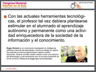 Con las actuales herramientas tecnológi-cas, el profesor tal vez debiera plantearse estimular en el alumnado el aprendizaje autónomo y permanente como una activi-dad enriquecedora de la sociedad de la información y el conocimiento . Roger Schank  es un reconocido investigador en inteligencia artificial y ciencias del aprendizaje. Centra su trabajo en aplicar los avances en ciencia cognitiva para mejorar nuestra educación. Schank concibe nuestro cerebro como una máquina del aprendizaje y cree seriamente que no se está enseñando de forma correcta.  (Pincha en la imagen para ver la entrevista)   