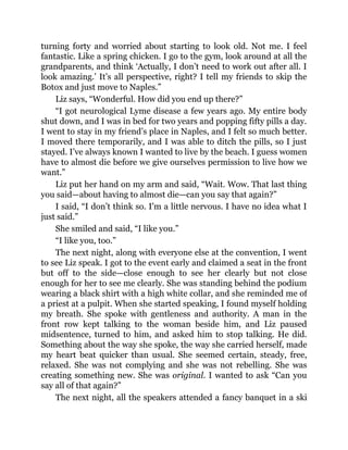 turning forty and worried about starting to look old. Not me. I feel
fantastic. Like a spring chicken. I go to the gym, look around at all the
grandparents, and think ‘Actually, I don’t need to work out after all. I
look amazing.’ It’s all perspective, right? I tell my friends to skip the
Botox and just move to Naples.”
Liz says, “Wonderful. How did you end up there?”
“I got neurological Lyme disease a few years ago. My entire body
shut down, and I was in bed for two years and popping fifty pills a day.
I went to stay in my friend’s place in Naples, and I felt so much better.
I moved there temporarily, and I was able to ditch the pills, so I just
stayed. I’ve always known I wanted to live by the beach. I guess women
have to almost die before we give ourselves permission to live how we
want.”
Liz put her hand on my arm and said, “Wait. Wow. That last thing
you said—about having to almost die—can you say that again?”
I said, “I don’t think so. I’m a little nervous. I have no idea what I
just said.”
She smiled and said, “I like you.”
“I like you, too.”
The next night, along with everyone else at the convention, I went
to see Liz speak. I got to the event early and claimed a seat in the front
but off to the side—close enough to see her clearly but not close
enough for her to see me clearly. She was standing behind the podium
wearing a black shirt with a high white collar, and she reminded me of
a priest at a pulpit. When she started speaking, I found myself holding
my breath. She spoke with gentleness and authority. A man in the
front row kept talking to the woman beside him, and Liz paused
midsentence, turned to him, and asked him to stop talking. He did.
Something about the way she spoke, the way she carried herself, made
my heart beat quicker than usual. She seemed certain, steady, free,
relaxed. She was not complying and she was not rebelling. She was
creating something new. She was original. I wanted to ask “Can you
say all of that again?”
The next night, all the speakers attended a fancy banquet in a ski
 