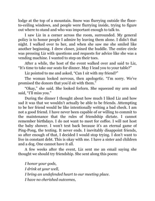 lodge at the top of a mountain. Snow was flurrying outside the floor-
to-ceiling windows, and people were flurrying inside, trying to figure
out where to stand and who was important enough to talk to.
I saw Liz in a corner across the room, surrounded. My general
policy is to honor people I admire by leaving them alone. I didn’t that
night. I walked over to her, and when she saw me she smiled like
another beginning. I drew closer, joined the huddle. The entire circle
was pressing Liz with questions and requests for advice like she was a
vending machine. I wanted to step on their toes.
After a while, the host of the event walked over and said to Liz,
“It’s time to take our seats for dinner. May I lead you to your table?”
Liz pointed to me and asked, “Can I sit with my friend?”
The woman looked nervous, then apologetic. “I’m sorry. We’ve
promised the donors that you’d sit with them.”
“Okay,” she said. She looked forlorn. She squeezed my arm and
said, “I’ll miss you.”
During the dinner I thought about how much I liked Liz and how
sad it was that we wouldn’t actually be able to be friends. Attempting
to be her friend would be like intentionally writing a bad check. I am
not a good friend. I have never been capable of or willing to commit to
the maintenance that the rules of friendship dictate. I cannot
remember birthdays. I do not want to meet for coffee. I will not host
the baby shower. I won’t text back because it’s an eternal game of
Ping-Pong, the texting. It never ends. I inevitably disappoint friends,
so after enough of that, I decided I would stop trying. I don’t want to
live in constant debt. This is okay with me. I have a sister and children
and a dog. One cannot have it all.
A few weeks after the event, Liz sent me an email saying she
thought we should try friendship. She sent along this poem:
I honor your gods,
I drink at your well,
I bring an undefended heart to our meeting place.
I have no cherished outcomes,
 