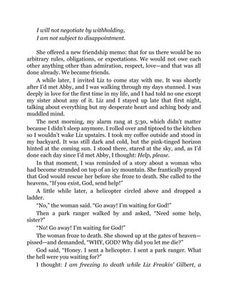 I will not negotiate by withholding,
I am not subject to disappointment.
She offered a new friendship memo: that for us there would be no
arbitrary rules, obligations, or expectations. We would not owe each
other anything other than admiration, respect, love—and that was all
done already. We became friends.
A while later, I invited Liz to come stay with me. It was shortly
after I’d met Abby, and I was walking through my days stunned. I was
deeply in love for the first time in my life, and I had told no one except
my sister about any of it. Liz and I stayed up late that first night,
talking about everything but my desperate heart and aching body and
muddled mind.
The next morning, my alarm rang at 5:30, which didn’t matter
because I didn’t sleep anymore. I rolled over and tiptoed to the kitchen
so I wouldn’t wake Liz upstairs. I took my coffee outside and stood in
my backyard. It was still dark and cold, but the pink-tinged horizon
hinted at the coming sun. I stood there, stared at the sky, and, as I’d
done each day since I’d met Abby, I thought: Help, please.
In that moment, I was reminded of a story about a woman who
had become stranded on top of an icy mountain. She frantically prayed
that God would rescue her before she froze to death. She called to the
heavens, “If you exist, God, send help!”
A little while later, a helicopter circled above and dropped a
ladder.
“No,” the woman said. “Go away! I’m waiting for God!”
Then a park ranger walked by and asked, “Need some help,
sister?”
“No! Go away! I’m waiting for God!”
The woman froze to death. She showed up at the gates of heaven—
pissed—and demanded, “WHY, GOD? Why did you let me die?”
God said, “Honey. I sent a helicopter. I sent a park ranger. What
the hell were you waiting for?”
I thought: I am freezing to death while Liz Freakin’ Gilbert, a
 
