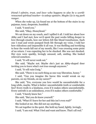 friend I admire, trust, and love—who happens to also be a world-
renowned spiritual teacher—is asleep upstairs. Maybe Liz is my park
ranger.
When she woke up, Liz found me at the bottom of the stairs in my
pajamas, teary, desperate, humbled.
I said, “I need you.”
She said, “Okay, Honeyhead.”
We sat down on my couch, and I spilled it all. I told her about how
Abby and I had met, how we’d spent the past weeks falling deeper in
love through emails, how our letters felt like blood transfusions. Each
one I read and wrote pumped fresh life through my veins. I told her
how ridiculous and impossible it all was. It was thrilling and terrifying
to hear the words fall out of my mouth, like I was crossing some point
of no return. I was expecting her to be shocked. She was not shocked.
Her eyes were sparkly, lovingly amused, soft, smiling. She looked
relieved somehow.
I said, “It will never work out.”
She said, “Maybe not. Maybe she’s just an Abby-shaped door
inviting you to leave what’s not true enough anymore.”
I said, “It will ruin Craig.”
She said, “There is no such thing as one-way liberation, honey.”
I said, “Can you imagine the havoc this would wreak on my
parents, on my friends, on my career?”
She said, “Yes, everyone you love would be uncomfortable for a
long while, maybe. What is better: uncomfortable truth or comfortable
lies? Every truth is a kindness, even if it makes others uncomfortable.
Every untruth is an unkindness, even if it makes others comfortable.”
I said, “I barely know her.”
She said, “But you do know yourself.”
I said, “What if I leave for her and this isn’t even real?”
She looked at me. She did not say anything.
We sat together in the quiet. She held my hand, lightly, lovingly.
I said, “I am real. What I feel and want and know. That’s all real.”
 
