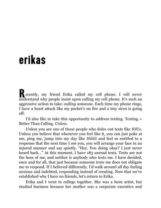 Recently, my friend Erika called my cell phone. I will never
understand why people insist upon calling my cell phone. It’s such an
aggressive action to take: calling someone. Each time my phone rings,
I have a heart attack like my pocket’s on fire and a tiny siren is going
off.
I’d also like to take this opportunity to address texting. Texting =
Better Than Calling. Unless.
Unless you are one of those people who doles out texts like IOUs.
Unless you believe that whenever you feel like it, you can just poke at
me, ping me, jump into my day like Hiiiiii and feel so entitled to a
response that the next time I see you, you will arrange your face in an
injured manner and say quietly, “Hey. You doing okay? I just never
heard back…” At this moment, I have 183 unread texts. Texts are not
the boss of me, and neither is anybody who texts me. I have decided,
once and for all, that just because someone texts me does not obligate
me to respond. If I believed differently, I’d walk around all day feeling
anxious and indebted, responding instead of creating. Now that we’ve
established why I have no friends, let’s return to Erika.
Erika and I went to college together. She was a born artist, but
studied business because her mother was a corporate executive and
 