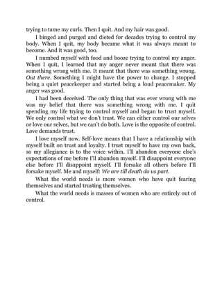 trying to tame my curls. Then I quit. And my hair was good.
I binged and purged and dieted for decades trying to control my
body. When I quit, my body became what it was always meant to
become. And it was good, too.
I numbed myself with food and booze trying to control my anger.
When I quit, I learned that my anger never meant that there was
something wrong with me. It meant that there was something wrong.
Out there. Something I might have the power to change. I stopped
being a quiet peacekeeper and started being a loud peacemaker. My
anger was good.
I had been deceived. The only thing that was ever wrong with me
was my belief that there was something wrong with me. I quit
spending my life trying to control myself and began to trust myself.
We only control what we don’t trust. We can either control our selves
or love our selves, but we can’t do both. Love is the opposite of control.
Love demands trust.
I love myself now. Self-love means that I have a relationship with
myself built on trust and loyalty. I trust myself to have my own back,
so my allegiance is to the voice within. I’ll abandon everyone else’s
expectations of me before I’ll abandon myself. I’ll disappoint everyone
else before I’ll disappoint myself. I’ll forsake all others before I’ll
forsake myself. Me and myself: We are till death do us part.
What the world needs is more women who have quit fearing
themselves and started trusting themselves.
What the world needs is masses of women who are entirely out of
control.
 