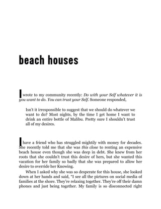 I
I
wrote to my community recently: Do with your Self whatever it is
you want to do. You can trust your Self. Someone responded,
Isn’t it irresponsible to suggest that we should do whatever we
want to do? Most nights, by the time I get home I want to
drink an entire bottle of Malibu. Pretty sure I shouldn’t trust
all of my desires.
have a friend who has struggled mightily with money for decades.
She recently told me that she was this close to renting an expensive
beach house even though she was deep in debt. She knew from her
roots that she couldn’t trust this desire of hers, but she wanted this
vacation for her family so badly that she was prepared to allow her
desire to override her Knowing.
When I asked why she was so desperate for this house, she looked
down at her hands and said, “I see all the pictures on social media of
families at the shore. They’re relaxing together. They’re off their damn
phones and just being together. My family is so disconnected right
 