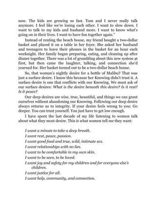 now. The kids are growing so fast. Tom and I never really talk
anymore. I feel like we’re losing each other. I want to slow down. I
want to talk to my kids and husband more. I want to know what’s
going on in their lives. I want to have fun together again.”
Instead of renting the beach house, my friend bought a two-dollar
basket and placed it on a table in her foyer. She asked her husband
and teenagers to leave their phones in the basket for an hour each
weeknight. Her family began preparing, eating, and cleaning up after
dinner together. There was a lot of grumbling about this new system at
first, but then came the laughter, talking, and connection she’d
yearned for. Her basket turned out to be a two-dollar beach house.
So, that woman’s nightly desire for a bottle of Malibu? That was
just a surface desire. I know this because her Knowing didn’t trust it. A
surface desire is one that conflicts with our Knowing. We must ask of
our surface desires: What is the desire beneath this desire? Is it rest?
Is it peace?
Our deep desires are wise, true, beautiful, and things we can grant
ourselves without abandoning our Knowing. Following our deep desire
always returns us to integrity. If your desire feels wrong to you: Go
deeper. You can trust yourself. You just have to get low enough.
I have spent the last decade of my life listening to women talk
about what they most desire. This is what women tell me they want:
I want a minute to take a deep breath.
I want rest, peace, passion.
I want good food and true, wild, intimate sex.
I want relationships with no lies.
I want to be comfortable in my own skin.
I want to be seen, to be loved.
I want joy and safety for my children and for everyone else’s
children.
I want justice for all.
I want help, community, and connection.
 