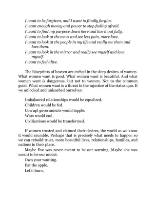 I want to be forgiven, and I want to finally forgive.
I want enough money and power to stop feeling afraid.
I want to find my purpose down here and live it out fully.
I want to look at the news and see less pain, more love.
I want to look at the people in my life and really see them and
love them.
I want to look in the mirror and really see myself and love
myself.
I want to feel alive.
The blueprints of heaven are etched in the deep desires of women.
What women want is good. What women want is beautiful. And what
women want is dangerous, but not to women. Not to the common
good. What women want is a threat to the injustice of the status quo. If
we unlocked and unleashed ourselves:
Imbalanced relationships would be equalized.
Children would be fed.
Corrupt governments would topple.
Wars would end.
Civilizations would be transformed.
If women trusted and claimed their desires, the world as we know
it would crumble. Perhaps that is precisely what needs to happen so
we can rebuild truer, more beautiful lives, relationships, families, and
nations in their place.
Maybe Eve was never meant to be our warning. Maybe she was
meant to be our model.
Own your wanting.
Eat the apple.
Let it burn.
 