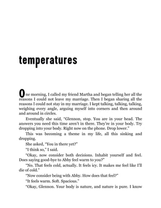 One morning, I called my friend Martha and began telling her all the
reasons I could not leave my marriage. Then I began sharing all the
reasons I could not stay in my marriage. I kept talking, talking, talking,
weighing every angle, arguing myself into corners and then around
and around in circles.
Eventually she said, “Glennon, stop. You are in your head. The
answers you need this time aren’t in there. They’re in your body. Try
dropping into your body. Right now on the phone. Drop lower.”
This was becoming a theme in my life, all this sinking and
dropping.
She asked, “You in there yet?”
“I think so,” I said.
“Okay, now consider both decisions. Inhabit yourself and feel.
Does saying good-bye to Abby feel warm to you?”
“No. That feels cold, actually. It feels icy. It makes me feel like I’ll
die of cold.”
“Now consider being with Abby. How does that feel?”
“It feels warm. Soft. Spacious.”
“Okay, Glennon. Your body is nature, and nature is pure. I know
 