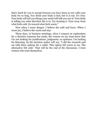 that’s hard for you to accept because you have been at war with your
body for so long. You think your body is bad, but it is not. It’s wise.
Your body will tell you things your mind will talk you out of. Your body
is telling you what direction life is in. Try trusting it. Turn away from
what feels cold. Go toward what feels warm.”
Now when I sense danger, I believe the cold and leave. When I
sense joy, I believe the warm and stay.
These days, in business meetings, when I request an explanation
for a decision someone has made, the women on my team know that
I’m not looking for justifications, judgments, or opinions. I’m looking
for Knowing. So the decision maker will say, “I did the research and
sat with these options for a while. This option felt warm to me. The
alternative felt cold.” That will be the end of the discussion. I trust
women who trust themselves.
 