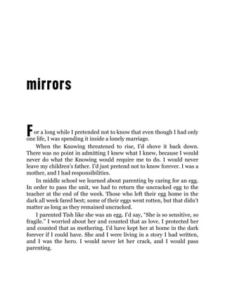 For a long while I pretended not to know that even though I had only
one life, I was spending it inside a lonely marriage.
When the Knowing threatened to rise, I’d shove it back down.
There was no point in admitting I knew what I knew, because I would
never do what the Knowing would require me to do. I would never
leave my children’s father. I’d just pretend not to know forever. I was a
mother, and I had responsibilities.
In middle school we learned about parenting by caring for an egg.
In order to pass the unit, we had to return the uncracked egg to the
teacher at the end of the week. Those who left their egg home in the
dark all week fared best; some of their eggs went rotten, but that didn’t
matter as long as they remained uncracked.
I parented Tish like she was an egg. I’d say, “She is so sensitive, so
fragile.” I worried about her and counted that as love. I protected her
and counted that as mothering. I’d have kept her at home in the dark
forever if I could have. She and I were living in a story I had written,
and I was the hero. I would never let her crack, and I would pass
parenting.
 