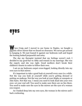 When Craig and I moved to our home in Naples, we bought a
gigantic silver mirror that we found on clearance. We never got around
to hanging it. We just leaned it against our bedroom wall and hoped
the leaning looked purposeful and artsy.
The day my therapist insisted that my feelings weren’t real, I
decided to say good-bye to Abby and remain in my marriage. She was
the expert, and she was right. Good mothers don’t break their
children’s hearts in order to follow their own.
I sat on my bedroom carpet cross-legged, looking directly into my
own eyes in that mirror.
It’s important to take a good look at yourself every once in a while.
Not the way you look at yourself while you’re getting dressed or
putting on makeup. Not the way you look at your thighs or sunspots or
chin hairs. Not that way. I mean you need to look dead into your own
eyes—at your real self. You need to make sure there are no lies there.
You need to make sure the eyes in the mirror are the eyes of a woman
you respect.
As I looked deep into my own eyes, the woman in the mirror and I
had a reckoning.
 