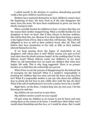 I asked myself: Is the decision to continue abandoning yourself
really what your children need from you?
Mothers have martyred themselves in their children’s names since
the beginning of time. We have lived as if she who disappears the
most, loves the most. We have been conditioned to prove our love by
slowly ceasing to exist.
What a terrible burden for children to bear—to know that they are
the reason their mother stopped living. What a terrible burden for our
daughters to bear—to know that if they choose to become mothers,
this will be their fate, too. Because if we show them that being a martyr
is the highest form of love, that is what they will become. They will feel
obligated to love as well as their mothers loved, after all. They will
believe they have permission to live only as fully as their mothers
allowed themselves to live.
If we keep passing down the legacy of martyrdom to our
daughters, with whom does it end? Which woman ever gets to live?
And when does the death sentence begin? At the wedding altar? In the
delivery room? Whose delivery room—our children’s or our own?
When we call martyrdom love we teach our children that when love
begins, life ends. This is why Jung suggested: There is no greater
burden on a child than the unlived life of a parent.
What if love is not the process of disappearing for the beloved but
of emerging for the beloved? What if a mother’s responsibility is
teaching her children that love does not lock the lover away but frees
her? What if a responsible mother is not one who shows her children
how to slowly die but how to stay wildly alive until the day she dies?
What if the call of motherhood is not to be a martyr but to be a model?
Right there, on the floor, I looked deep into my own eyes. I let the
Knowing rise and stay.
My children do not need me to save them.
My children need to watch me save myself.
I’d quit using my children as an excuse to not be brave and start
seeing them as my reason to be brave. I would leave their father and I
would claim friendship-and-fire love, or I would be alone. But I would
 