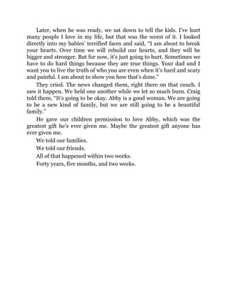 Later, when he was ready, we sat down to tell the kids. I’ve hurt
many people I love in my life, but that was the worst of it. I looked
directly into my babies’ terrified faces and said, “I am about to break
your hearts. Over time we will rebuild our hearts, and they will be
bigger and stronger. But for now, it’s just going to hurt. Sometimes we
have to do hard things because they are true things. Your dad and I
want you to live the truth of who you are even when it’s hard and scary
and painful. I am about to show you how that’s done.”
They cried. The news changed them, right there on that couch. I
saw it happen. We held one another while we let so much burn. Craig
told them, “It’s going to be okay. Abby is a good woman. We are going
to be a new kind of family, but we are still going to be a beautiful
family.”
He gave our children permission to love Abby, which was the
greatest gift he’s ever given me. Maybe the greatest gift anyone has
ever given me.
We told our families.
We told our friends.
All of that happened within two weeks.
Forty years, five months, and two weeks.
 